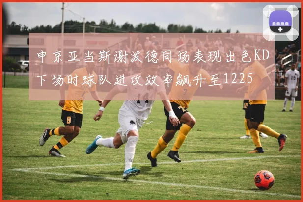 申京亚当斯谢泼德同场表现出色KD下场时球队进攻效率飙升至1225