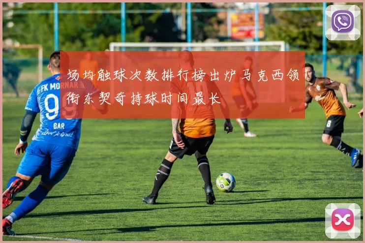 场均触球次数排行榜出炉马克西领衔东契奇持球时间最长