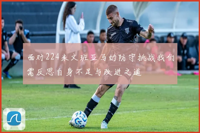 面对224米文班亚马的防守挑战我们需反思自身不足与改进之道