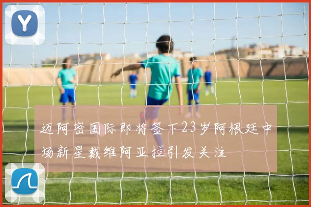 迈阿密国际即将签下23岁阿根廷中场新星戴维阿亚拉引发关注