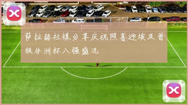 萨拉赫社媒分享庆祝照喜迎埃及晋级非洲杯八强盛况