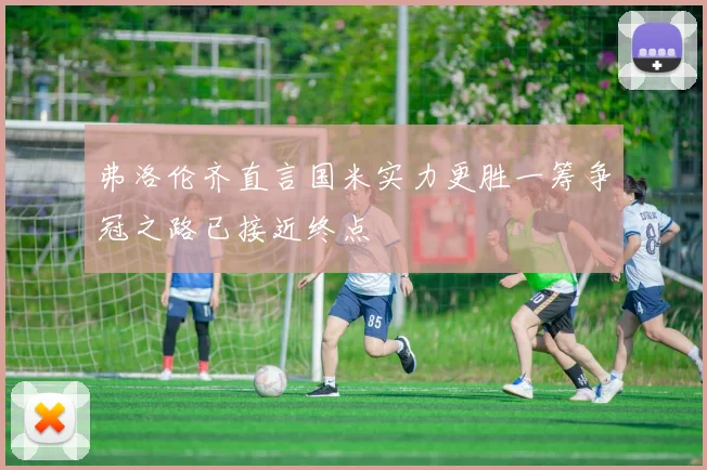 弗洛伦齐直言国米实力更胜一筹争冠之路已接近终点