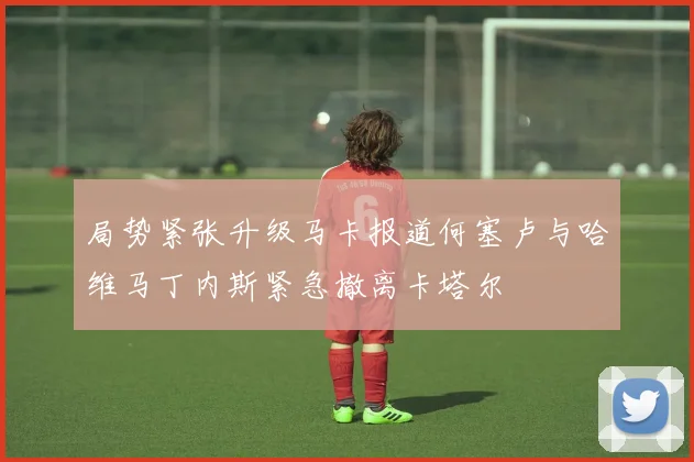 局势紧张升级马卡报道何塞卢与哈维马丁内斯紧急撤离卡塔尔