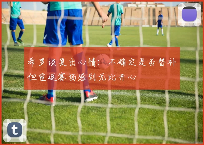 希罗谈复出心情：不确定是否替补但重返赛场感到无比开心