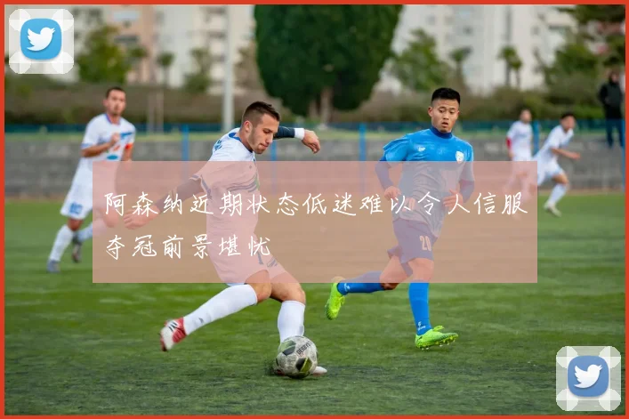 阿森纳近期状态低迷难以令人信服夺冠前景堪忧