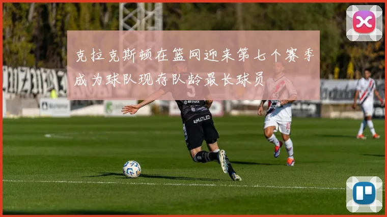 克拉克斯顿在篮网迎来第七个赛季成为球队现存队龄最长球员