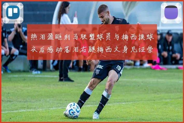 热泪盈眶利马联盟球员与梅西换球衣后感动落泪右腿梅西文身见证崇拜之情