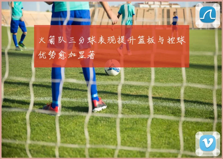 火箭队三分球表现提升篮板与控球优势愈加显著