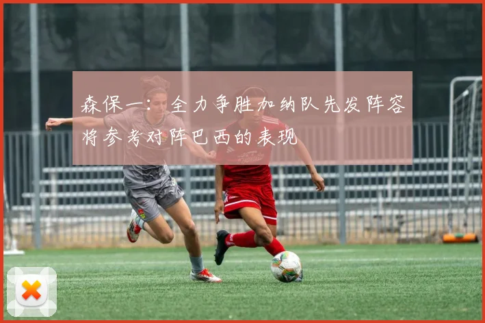 森保一：全力争胜加纳队先发阵容将参考对阵巴西的表现