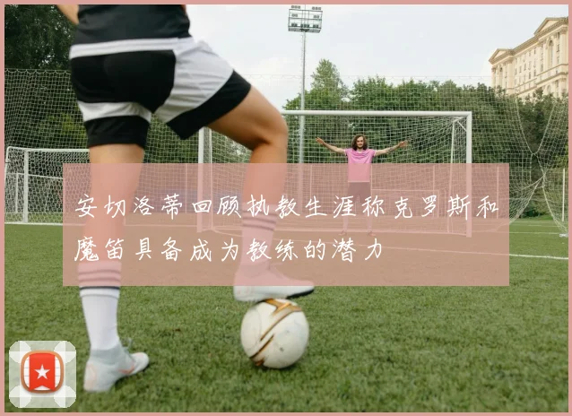 安切洛蒂回顾执教生涯称克罗斯和魔笛具备成为教练的潜力