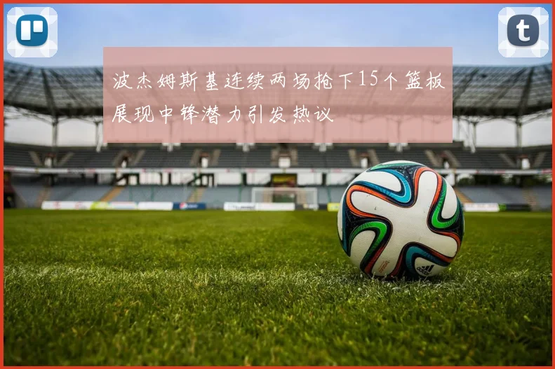 波杰姆斯基连续两场抢下15个篮板展现中锋潜力引发热议