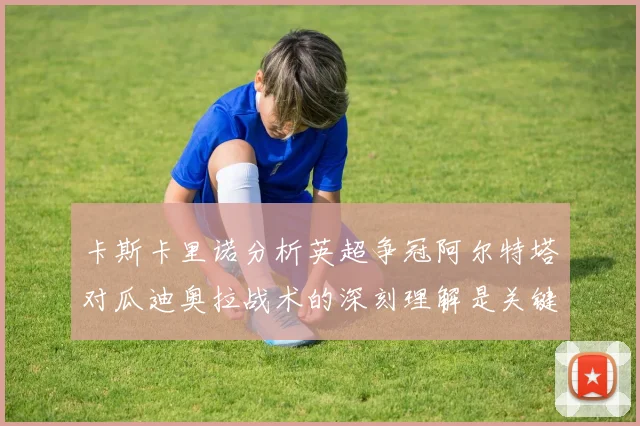 卡斯卡里诺分析英超争冠阿尔特塔对瓜迪奥拉战术的深刻理解是关键