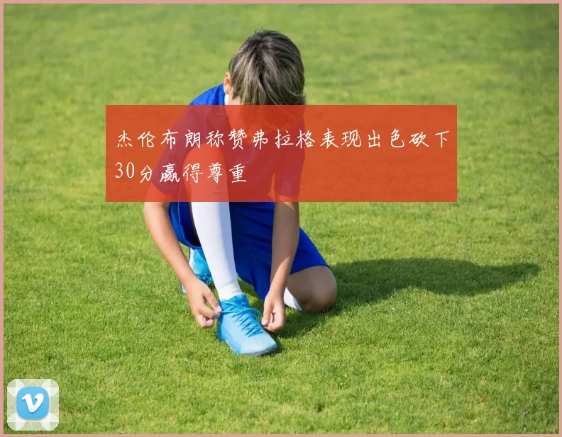 杰伦布朗称赞弗拉格表现出色砍下30分赢得尊重