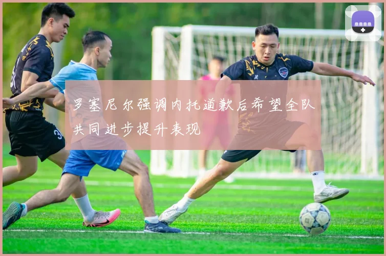罗塞尼尔强调内托道歉后希望全队共同进步提升表现