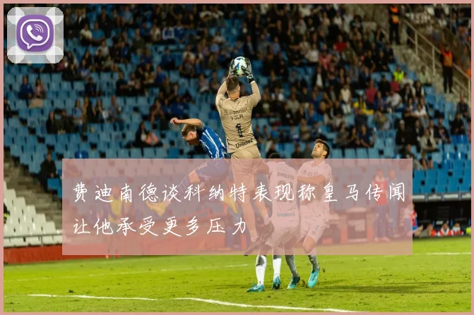费迪南德谈科纳特表现称皇马传闻让他承受更多压力