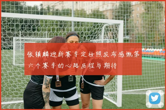 张镇麟迎新赛季定妆照发布感慨第六个赛季的心路历程与期待