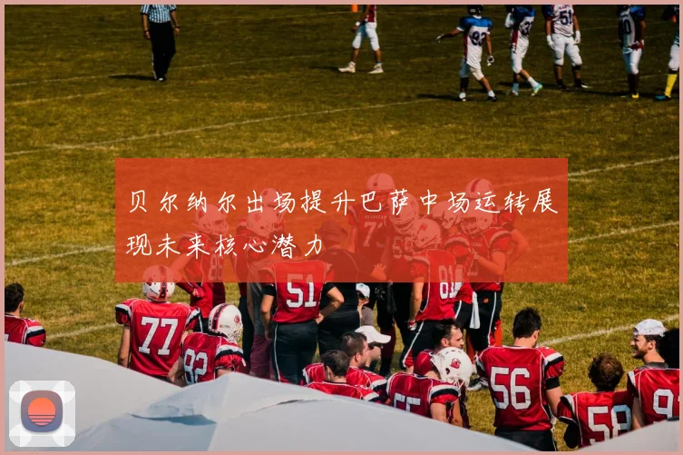 贝尔纳尔出场提升巴萨中场运转展现未来核心潜力