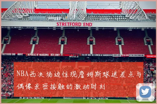 NBA西决场边惊现詹姆斯球迷差点与偶像亲密接触的激动时刻