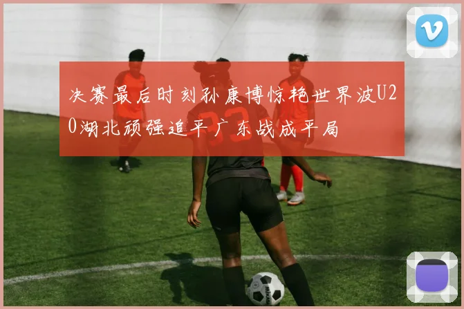 决赛最后时刻孙康博惊艳世界波U20湖北顽强追平广东战成平局